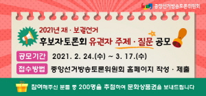 2021년 재보궐선거 후보자토론회 유권자 주제,질문 공모/공모기간:2021.2.24(수) ~3.17(수)/접수방법:중앙선거방송토론위원회 홈페이지 작성,제출/참여해주신 분들 중 200명을 추첨하여 문화상품권을 보내드립니다.