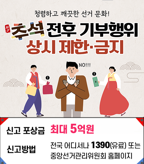 청령하고 깨끗한 선거 문화! 추석전후 기부행위 상시제한금지 신고 포상금 최대 5억원 신고방법 전국 어디서나 1390(유료) 또는 중앙선거관리위원회 홈페이지